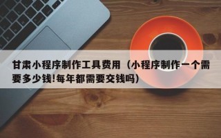 灌南甘肃小程序制作工具费用（小程序制作一个需要多少钱!每年都需要交钱吗）