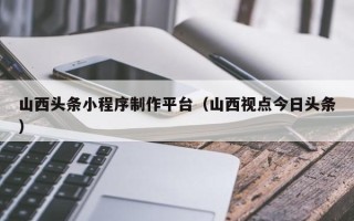 灌南山西头条小程序制作平台（山西视点今日头条）